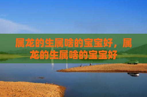 属龙的生属啥的宝宝好，属龙的生属啥的宝宝好