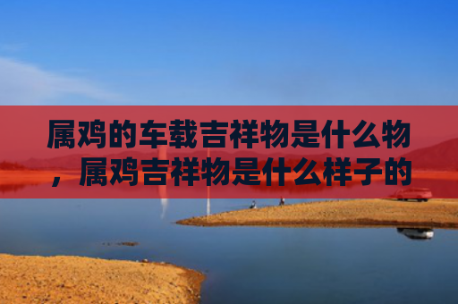 属鸡的车载吉祥物是什么物，属鸡吉祥物是什么样子的
