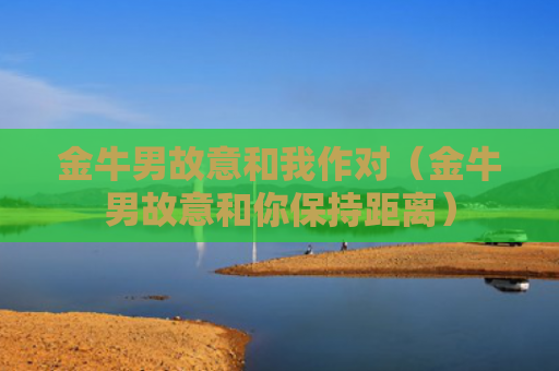 金牛男故意和我作对（金牛男故意和你保持距离）
