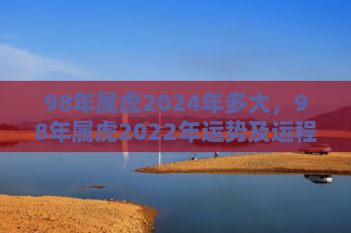 98年属虎2024年多大，98年属虎2022年运势及运程