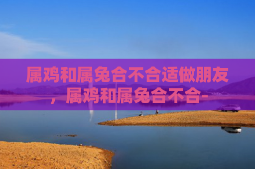 属鸡和属兔合不合适做朋友，属鸡和属兔合不合-