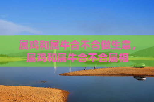属鸡和属牛合不合做生意，属鸡和属牛合不合属相
