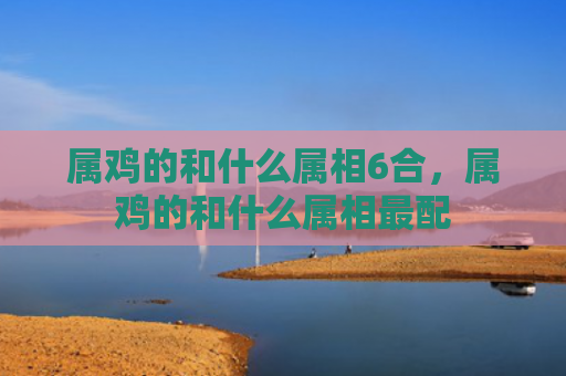 属鸡的和什么属相6合，属鸡的和什么属相最配