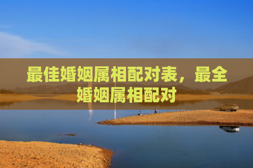 最佳婚姻属相配对表，最全婚姻属相配对