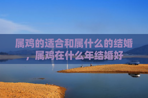 属鸡的适合和属什么的结婚，属鸡在什么年结婚好