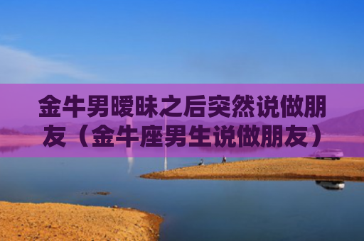 金牛男暧昧之后突然说做朋友（金牛座男生说做朋友）