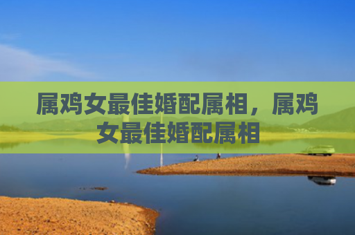 属鸡女最佳婚配属相，属鸡女最佳婚配属相