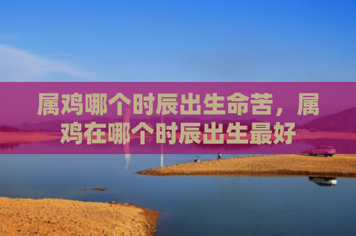 属鸡哪个时辰出生命苦，属鸡在哪个时辰出生最好