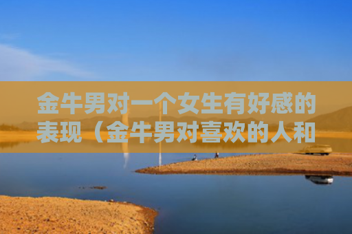 金牛男对一个女生有好感的表现（金牛男对喜欢的人和普通异性的表现）