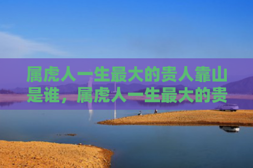 属虎人一生最大的贵人靠山是谁，属虎人一生最大的贵人
