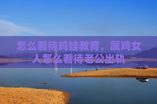 怎么看待鸡娃教育，属鸡女人怎么看待老公出轨