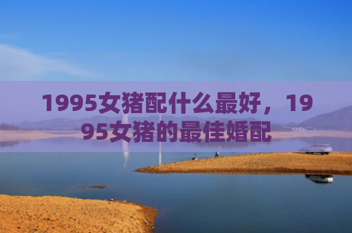 1995女猪配什么最好，1995女猪的最佳婚配