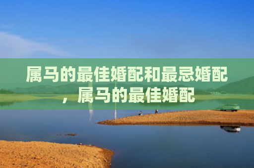 属马的最佳婚配和最忌婚配，属马的最佳婚配