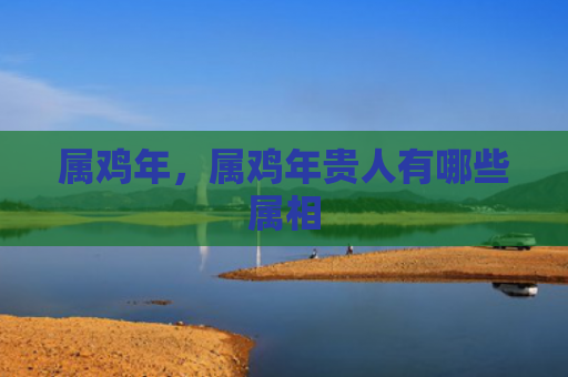 属鸡年，属鸡年贵人有哪些属相