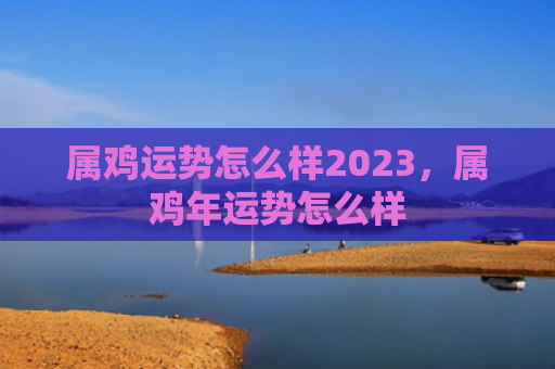 属鸡运势怎么样2023，属鸡年运势怎么样