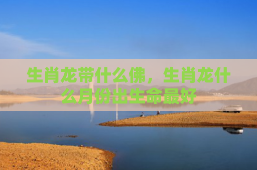 生肖龙带什么佛，生肖龙什么月份出生命最好