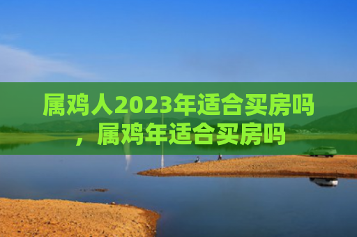 属鸡人2023年适合买房吗，属鸡年适合买房吗