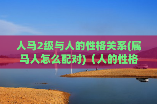 人马2级与人的性格关系(属马人怎么配对)（人的性格属马人配对）