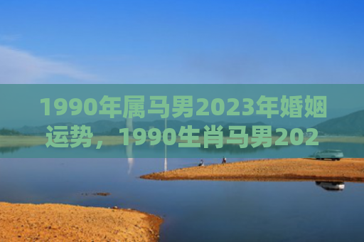 1990年属马男2023年婚姻运势，1990生肖马男2022年感情运势