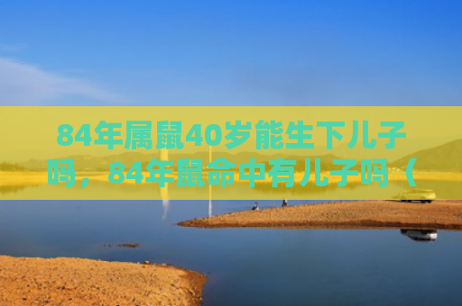 84年属鼠40岁能生下儿子吗，84年鼠命中有儿子吗（属鼠生下儿子）