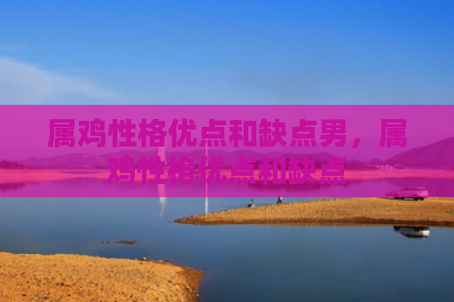 属鸡性格优点和缺点男，属鸡性格优点和缺点