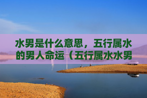 水男是什么意思，五行属水的男人命运（五行属水水男是什么意思）