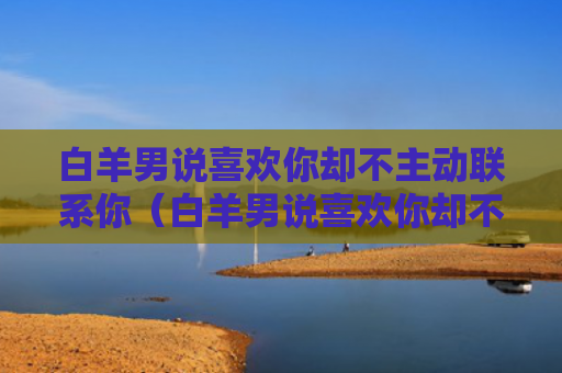 白羊男说喜欢你却不主动联系你（白羊男说喜欢你却不主动联系你代表什么）