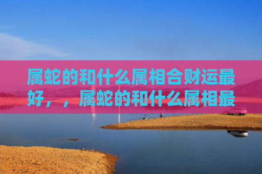 属蛇的和什么属相合财运最好，，属蛇的和什么属相最配