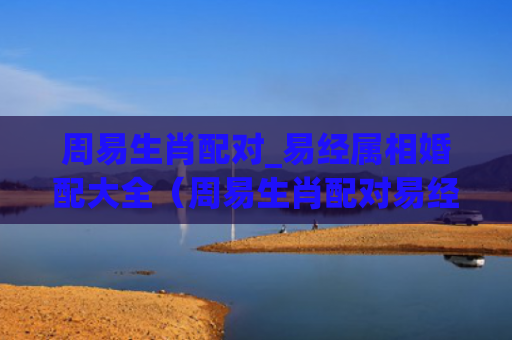 周易生肖配对_易经属相婚配大全（周易生肖配对易经属相婚配大全）