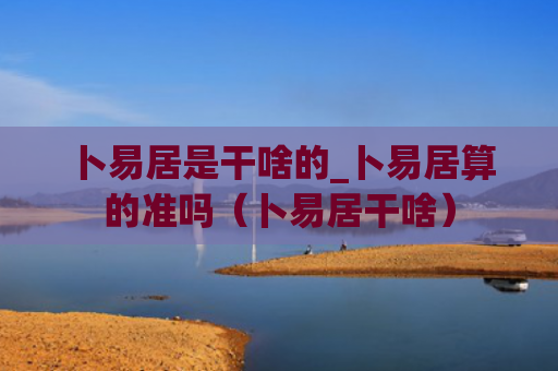 卜易居是干啥的_卜易居算的准吗（卜易居干啥）