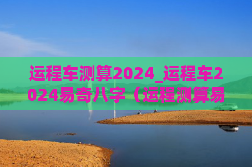 运程车测算2024_运程车2024易奇八字（运程测算易奇八字）