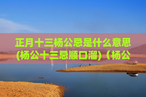正月十三杨公忌是什么意思(杨公十三忌顺口溜)（杨公忌杨公十三忌正月十三）