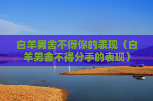 白羊男舍不得你的表现（白羊男舍不得分手的表现）