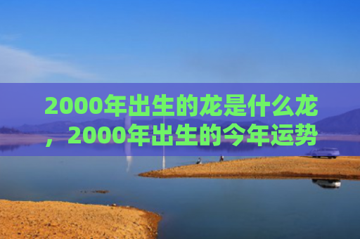 2000年出生的龙是什么龙，2000年出生的今年运势好吗