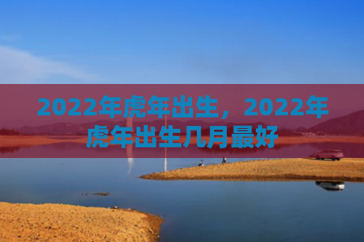 2022年虎年出生，2022年虎年出生几月最好