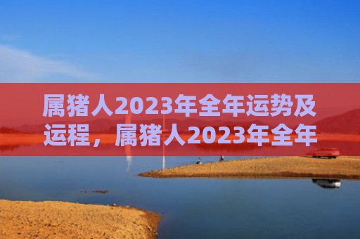 属猪人2023年全年运势及运程，属猪人2023年全年运势