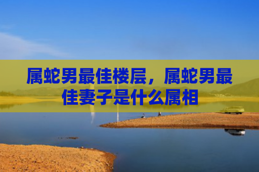 属蛇男最佳楼层，属蛇男最佳妻子是什么属相