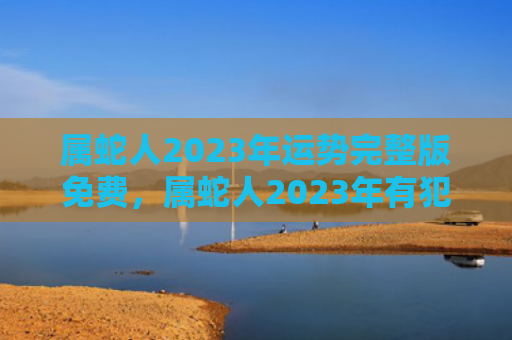 属蛇人2023年运势完整版免费，属蛇人2023年有犯太岁吗