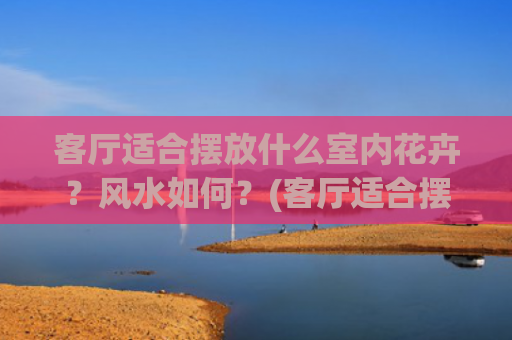 客厅适合摆放什么室内花卉？风水如何？(客厅适合摆放什么花)