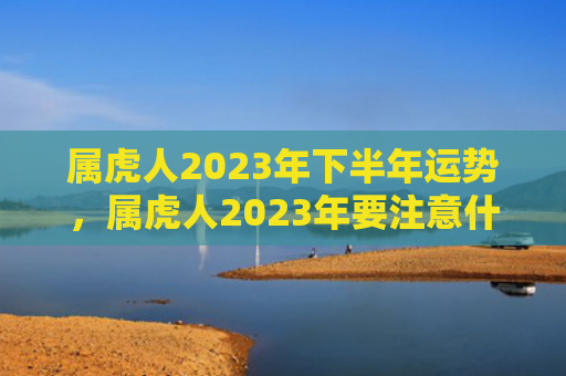 属虎人2023年下半年运势，属虎人2023年要注意什么