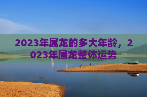 2023年属龙的多大年龄，2023年属龙整体运势