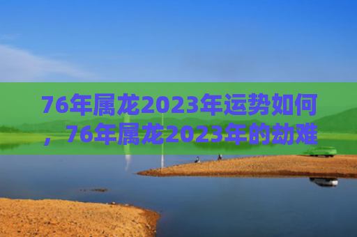 76年属龙2023年运势如何，76年属龙2023年的劫难