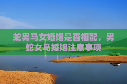 蛇男马女婚姻是否相配，男蛇女马婚姻注意事项