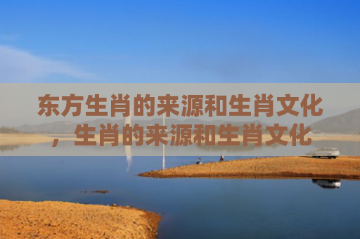 东方生肖的来源和生肖文化，生肖的来源和生肖文化