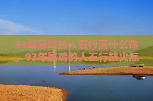 93年属鸡的人五行属什么命，93年属鸡的人五行缺火怎么办