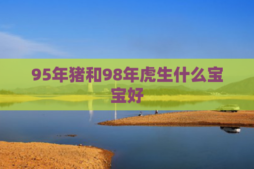 95年猪和98年虎生什么宝宝好