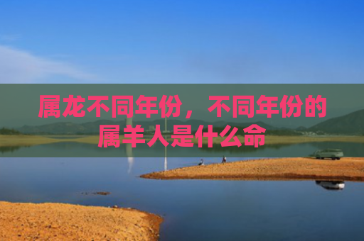 属龙不同年份，不同年份的属羊人是什么命