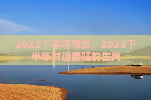 2022下半年电影，2022下半年财运最旺的生肖