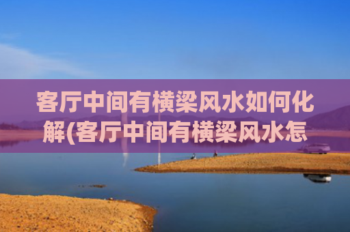 客厅中间有横梁风水如何化解(客厅中间有横梁风水怎么说)