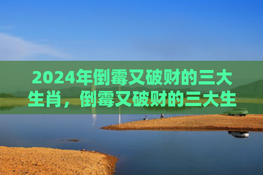 2024年倒霉又破财的三大生肖，倒霉又破财的三大生肖2023年